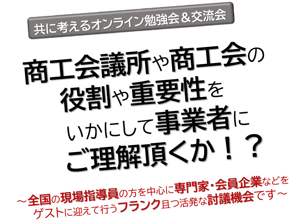 商工会議所や商工会の役割や重要性をいかにして事業者にご理解頂くか！？
～全国の現場指導員の方を中心に専門家・会員企業などをゲストに迎えて行うフランク且つ活発な討議機会です～